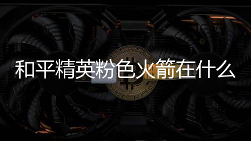 么位位置精英粉色粉色和平火箭火箭在什置 一览